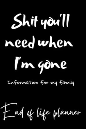Shit you'll need when I'm gone; Information for my family, End Of Life Planner, Organizer Notebook, I'm Dead Now What, My Last Words and Wishes: My ... Important Information About My Belongings,