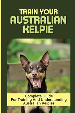 Train Your Australian Kelpie: Complete Guide For Training And Understanding Australian Kelpies: Australian Kelpie Training For Dummies