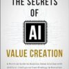 The Secrets of AI Value Creation: A Practical Guide to Business Value Creation with Artificial Intelligence from Strategy to Execution