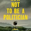 How Not to Be a Politician: A Memoir