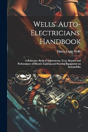 Wells' Auto-electricians' Handbook; a Reference Book of Adjustments, Tests, Repairs and Performance of Electric Lighting and Starting Equipment on Automobiles