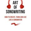 The Art of Songwriting: How to Create, Think and Live Like a Songwriter