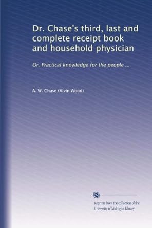 Dr. Chase's third, last and complete receipt book and household physician: Or, Practical knowledge for the people ...