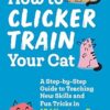 How to Clicker Train Your Cat: A Step-By-Step Guide to Teaching New Skills and Fun Tricks in 15 Minutes a Day