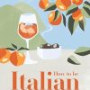 How to Be Italian:Eat, drink, dress, travel and love la dolce vita