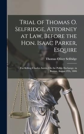 Trial of Thomas O. Selfridge, Attorney at Law, Before the Hon. Isaac Parker, Esquire: For Killing Charles Austin, On the Public Exchange, in Boston, August 4Th, 1806