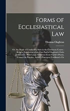 Forms of Ecclesiastical Law: Or, the Mode of Conducting Suits in the Consistory Courts : Being a Translation of the First Part of Oughton's Ordo ... Practice, Ayliffe's Parergon, Cockburn's Cle
