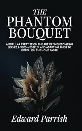 The Phantom Bouquet: A Popular Treatise on the Art of Skeletonizing Leaves & Seed-Vessels, and Adapting Them to Embellish the Home Taste