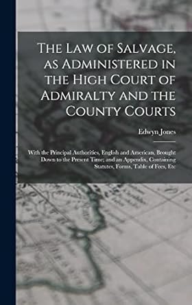 The law of Salvage, as Administered in the High Court of Admiralty and the County Courts; With the Principal Authorities, English and American, ... Statutes, Forms, Table of Fees, Etc