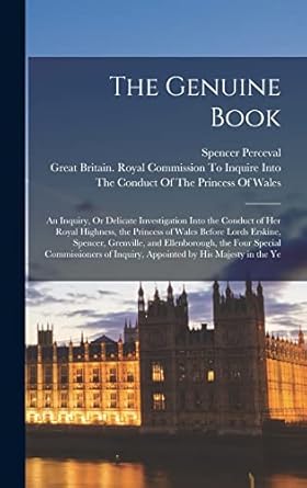 The Genuine Book: An Inquiry, Or Delicate Investigation Into the Conduct of Her Royal Highness, the Princess of Wales Before Lords Erskine, Spencer, ... Inquiry, Appointed by His Majesty in the Ye