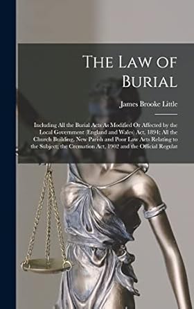 The Law of Burial: Including All the Burial Acts As Modified Or Affected by the Local Government (England and Wales) Act, 1894; All the Church ... Cremation Act, 1902 and the Official Regulat