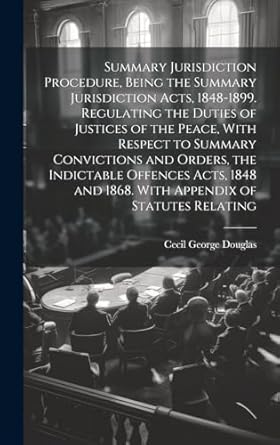 Summary Jurisdiction Procedure, Being the Summary Jurisdiction Acts, 1848-1899. Regulating the Duties of Justices of the Peace, With Respect to ... and 1868. With Appendix of Statutes Relating