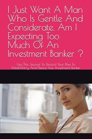 I Just Want A Man Who Is Gentle And Considerate. Am I Expecting To Much Of An Investment Banker ?: Use This Journal To Record Your Plan To Meet,Marry And Fleece Your Investment Banker.
