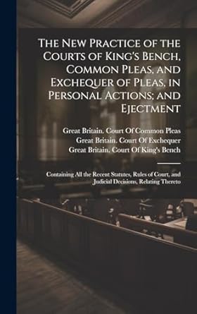 The New Practice of the Courts of King's Bench, Common Pleas, and Exchequer of Pleas, in Personal Actions; and Ejectment: Containing All the Recent ... and Judicial Decisions, Relating Thereto