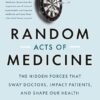 Random Acts of Medicine: The Hidden Forces That Sway Doctors, Impact Patients, and Shape Our Health
