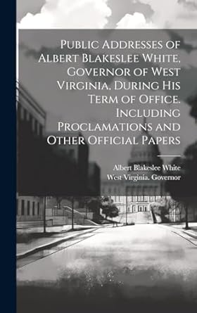 Public Addresses of Albert Blakeslee White, Governor of West Virginia, During his Term of Office. Including Proclamations and Other Official Papers