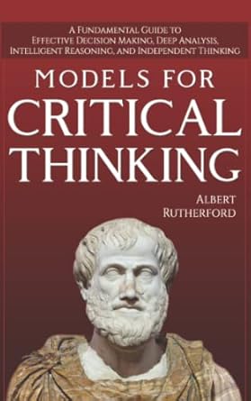 Models For Critical Thinking: A Fundamental Guide to Effective Decision Making, Deep Analysis, Intelligent Reasoning, and Independent Thinking: 1