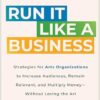 Run It Like a Business: Strategies for Arts Organizations to Increase Audiences, Remain Relevant, and Multiply Money--Without Losing the Art
