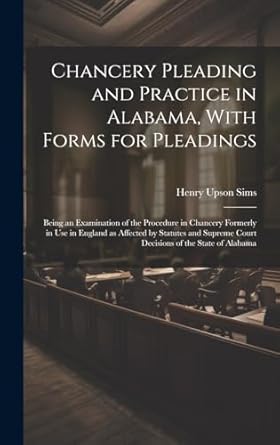 Chancery Pleading and Practice in Alabama, With Forms for Pleadings; Being an Examination of the Procedure in Chancery Formerly in use in England as ... Court Decisions of the State of Alabama