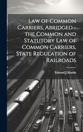 Law of Common Carriers, Abridged - the Common and Statutory law of Common Carriers, State Regulation of Railroads