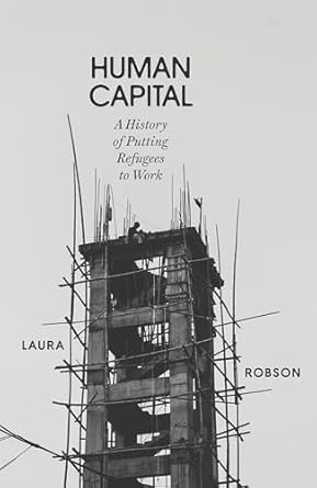 Human Capital: Global Labor and the Origins of Modern Refugee Policy: A History of Putting Refugees to Work