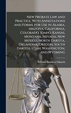 New Probate Law and Practice, With Annotations and Forms, for Use in Alaska, Arizona, California, Colorado, Idaho, Kansas, Montana, Nevada, New ... South Dakota, Utah, Washington, and Wyoming