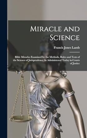 Miracle and Science: Bible Miracles Examined by the Methods, Rules and Tests of the Science of Jurisprudence As Administered Today in Courts of Justice