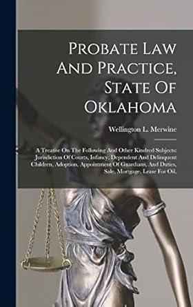 Probate Law And Practice, State Of Oklahoma: A Treatise On The Following And Other Kindred Subjects: Jurisdiction Of Courts, Infancy, Dependent And ... And Duties, Sale, Mortgage, Lease For Oil,