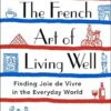 The French Art of Living Well: Finding Joie de Vivre in the Everyday World