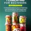 Pickling and Fermenting for Beginners: A Comprehensive Guide to Preserving and Fermentation Techniques and Recipes for Beginners and Beyond