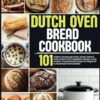Dutch Oven Bread Cookbook: 101 Artisan, Sourdough, Basic, Sweet, Spice & Herb, Seed & Nut, Vegetable, Cheesy, Fruity, and No-Knead Bread Recipes for Beginner to Advanced Home Bakers