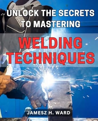 Unlock the Secrets to Mastering Welding Techniques: Discover Proven Strategies and Techniques to Excel in the Art of Welding for Beginners