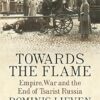 Towards The Flame: Empire, War And The End Of Tsarist Russia