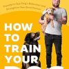 How to Train Your Dog: Transform Your Dog s Behaviour and Strengthen Your Bond Forever
