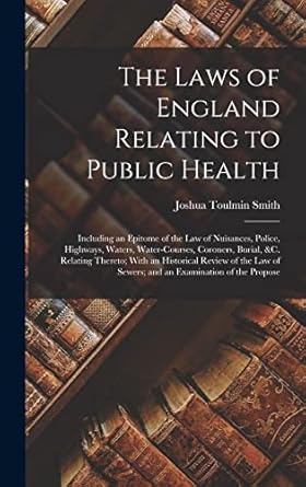 The Laws of England Relating to Public Health: Including an Epitome of the Law of Nuisances, Police, Highways, Waters, Water-Courses, Coroners, ... of Sewers; and an Examination of the Propose