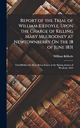 Report of the Trial of William Kilfoyle, Upon the Charge of Killing Mary Mulrooney at Newtownberry On the 18 of June 1831: Tried Before the Hon. Baron Foster at the Spring Assizes of Wexford, 1832