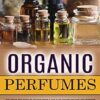 Organic Perfumes: The Complete Guide To Making Simple And Easy Homemade Organic Perfume (All Natural Organic Perfumes Recipes For Beautiful Scent And Sweet Fragrances)