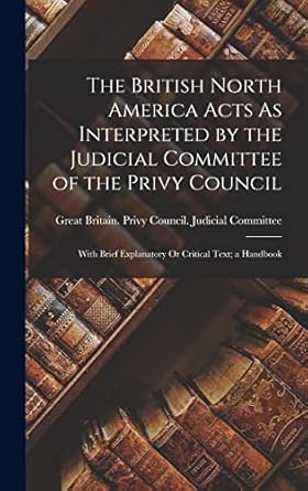 The British North America Acts As Interpreted by the Judicial Committee of the Privy Council: With Brief Explanatory Or Critical Text; a Handbook