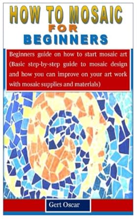 HOW TO MOSAIC FOR BEGINNERS: Beginners guide on how to start mosaic art (Basic step-by-step guide to mosaic design and how you can improve on your art work with mosaic supplies and materials)