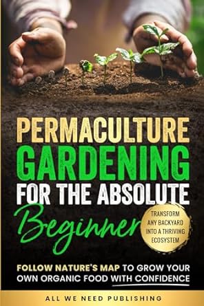 Permaculture Gardening for the Absolute Beginner: Follow Nature's Map to Grow Your Own Organic Food with Confidence and Transform Any Backyard Into a Thriving Ecosystem