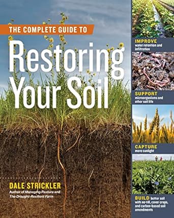 The Complete Guide to Restoring Your Soil: Improve Water Retention and Infiltration; Support Microorganisms and Other Soil Life; Capture More ... Cover Crops, and Carbon-Based Soil Amendments