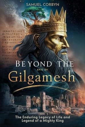 Beyond The Epic of Gilgamesh: The Enduring Legacy of Life and Legend of a Mighty King