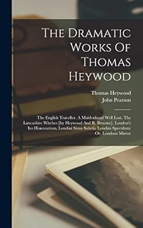 The Dramatic Works Of Thomas Heywood: The English Traveller. A Maidenhead Well Lost. The Lancashire Witches [by Heywood And R. Broome]. London's Ius ... Salutis. Londini Speculum: Or, Londons Mirror