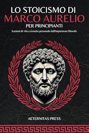 Lo Stoicismo di Marco Aurelio per Principianti: Lezioni di vita e crescita personale dall'imperatore filosofo.