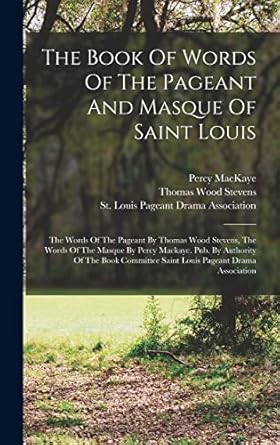 The Book Of Words Of The Pageant And Masque Of Saint Louis: The Words Of The Pageant By Thomas Wood Stevens, The Words Of The Masque By Percy Mackaye. ... Saint Louis Pageant Drama Association