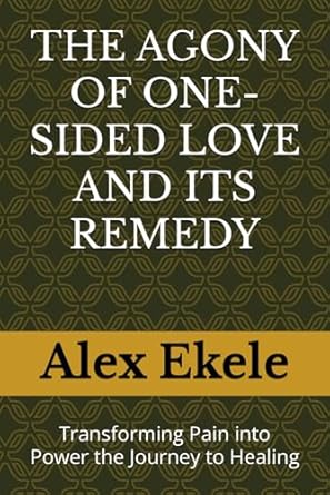 THE AGONY OF ONE-SIDED LOVE AND ITS REMEDY: Transforming Pain into Power the Journey to Healing