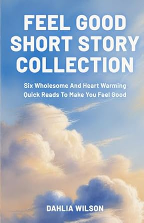 Feel Good Short Story Collection: Six Wholesome And Heart Warming Quick Reads To Make You Feel Good