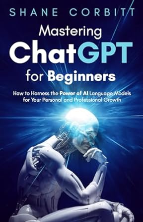 Mastering ChatGPT for Beginners: How to Harness the Power of AI Language Models for Your Personal and Professional Growth