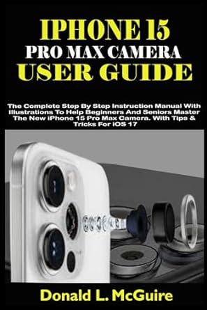 IPHONE 15 PRO MAX CAMERA USER GUIDE: The Complete Step By Step Instruction Manual With Illustrations To Help Beginners & Seniors Master The New iPhone 15 Pro Max Camera. With Tips & Tricks For iOS 17