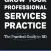 Grow Your Professional Services Practice: The Practical Guide to BD